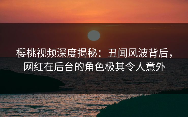 樱桃视频深度揭秘：丑闻风波背后，网红在后台的角色极其令人意外