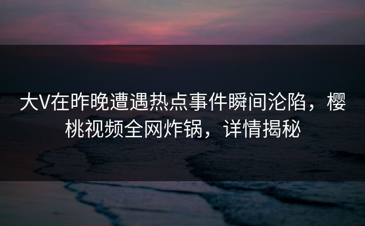 大V在昨晚遭遇热点事件瞬间沦陷，樱桃视频全网炸锅，详情揭秘