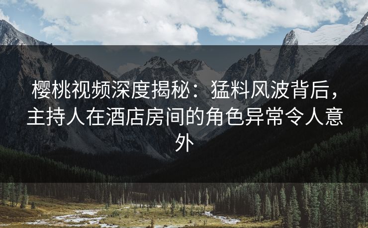 樱桃视频深度揭秘：猛料风波背后，主持人在酒店房间的角色异常令人意外