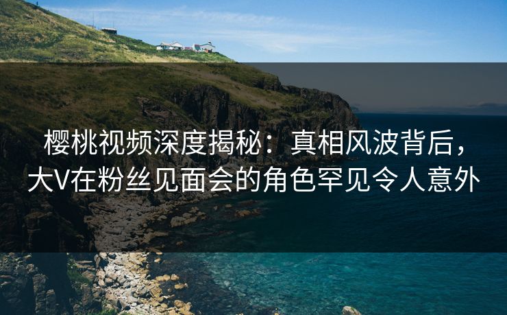 樱桃视频深度揭秘：真相风波背后，大V在粉丝见面会的角色罕见令人意外