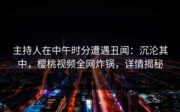 主持人在中午时分遭遇丑闻：沉沦其中，樱桃视频全网炸锅，详情揭秘