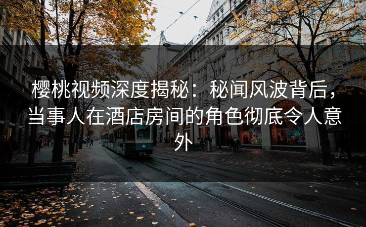 樱桃视频深度揭秘：秘闻风波背后，当事人在酒店房间的角色彻底令人意外