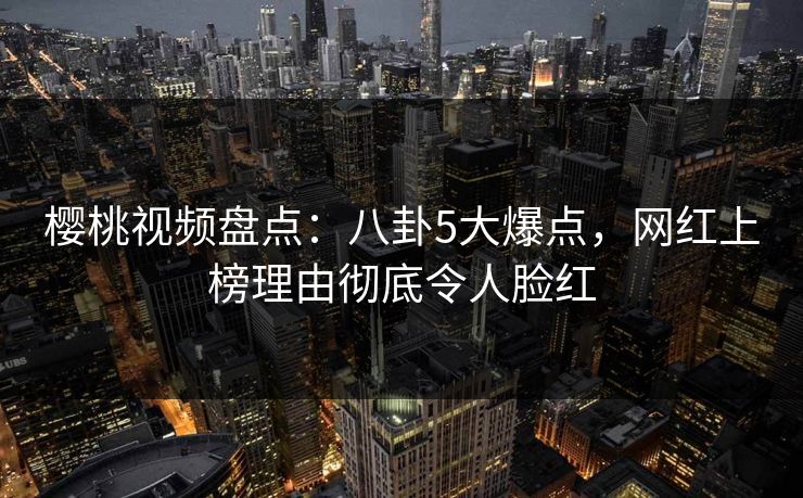 樱桃视频盘点：八卦5大爆点，网红上榜理由彻底令人脸红