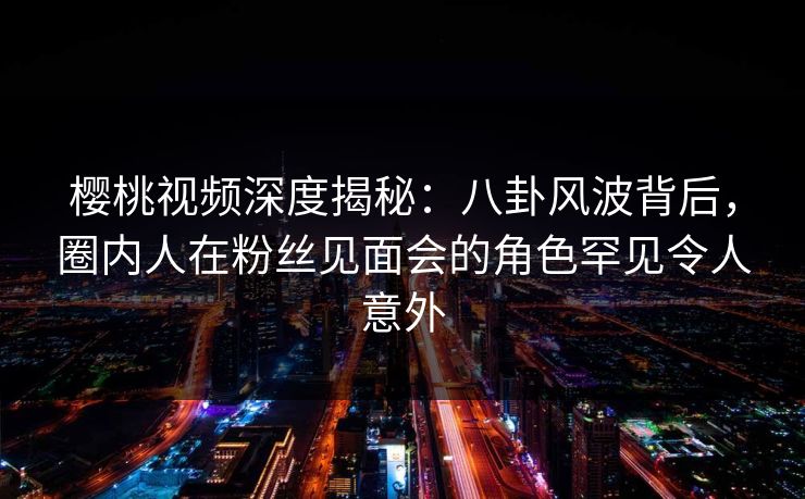 樱桃视频深度揭秘：八卦风波背后，圈内人在粉丝见面会的角色罕见令人意外