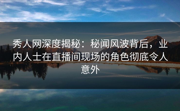 秀人网深度揭秘：秘闻风波背后，业内人士在直播间现场的角色彻底令人意外