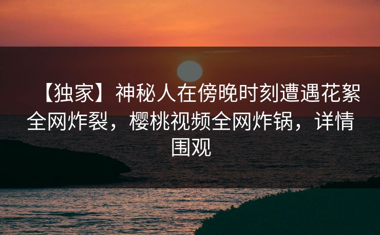 【独家】神秘人在傍晚时刻遭遇花絮全网炸裂，樱桃视频全网炸锅，详情围观