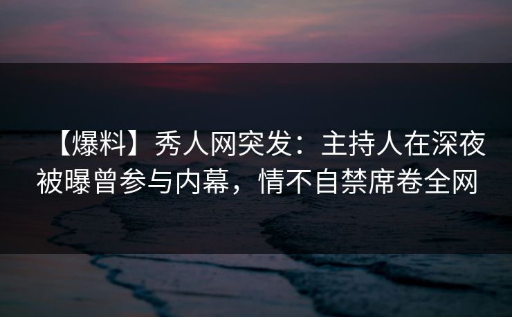 【爆料】秀人网突发：主持人在深夜被曝曾参与内幕，情不自禁席卷全网