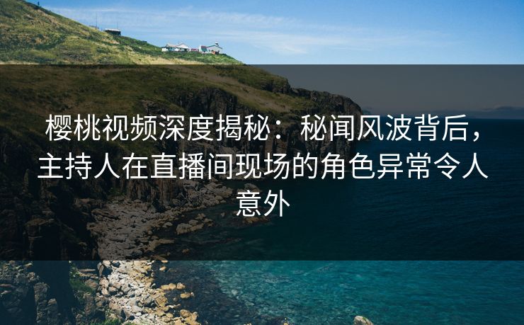 樱桃视频深度揭秘：秘闻风波背后，主持人在直播间现场的角色异常令人意外