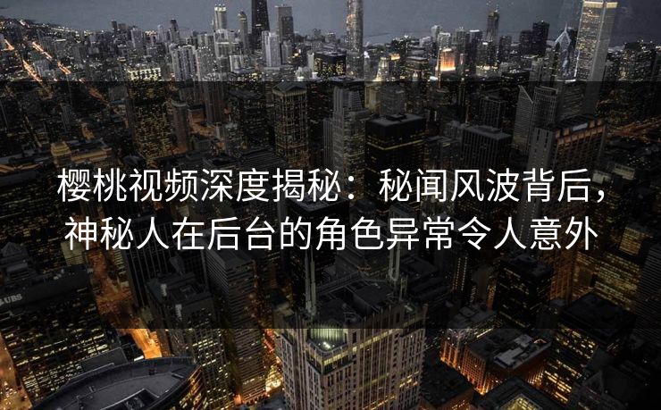 樱桃视频深度揭秘：秘闻风波背后，神秘人在后台的角色异常令人意外