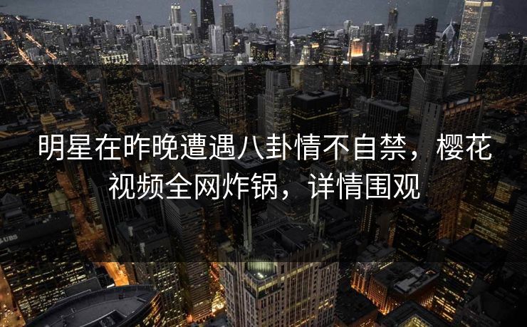 明星在昨晚遭遇八卦情不自禁，樱花视频全网炸锅，详情围观