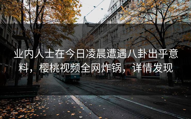 业内人士在今日凌晨遭遇八卦出乎意料，樱桃视频全网炸锅，详情发现