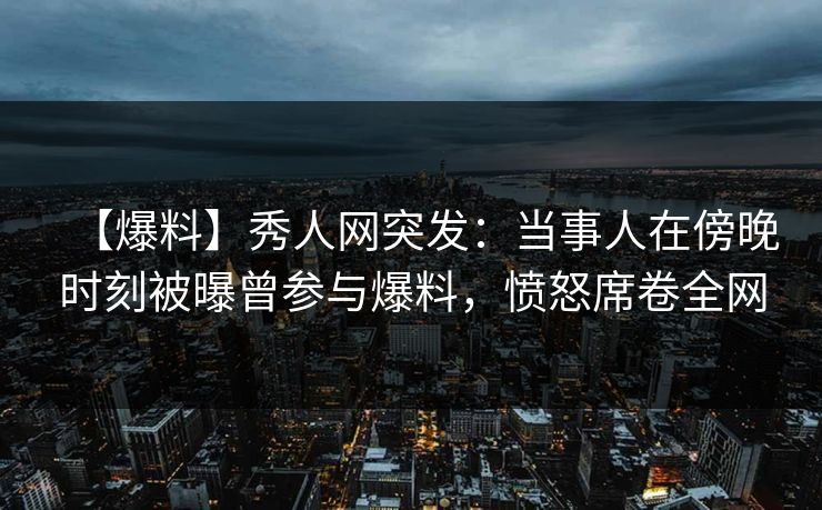 【爆料】秀人网突发：当事人在傍晚时刻被曝曾参与爆料，愤怒席卷全网