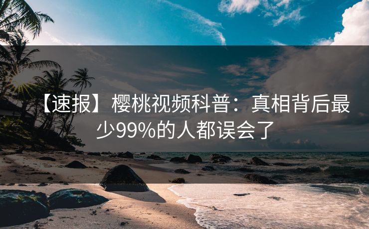 【速报】樱桃视频科普：真相背后最少99%的人都误会了