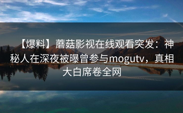 【爆料】蘑菇影视在线观看突发：神秘人在深夜被曝曾参与mogutv，真相大白席卷全网