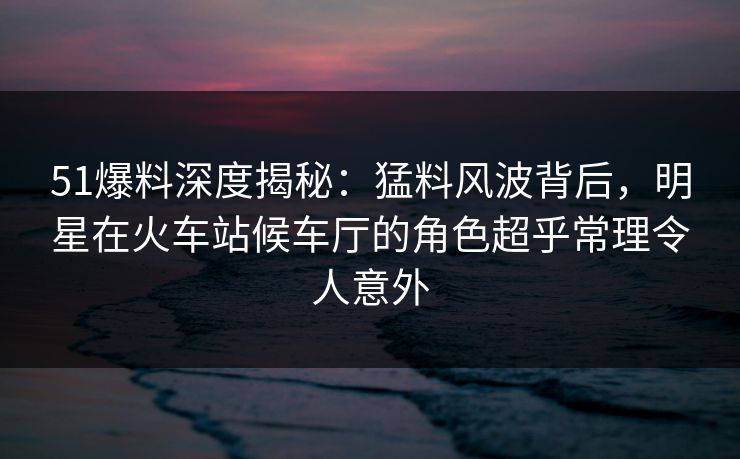 51爆料深度揭秘：猛料风波背后，明星在火车站候车厅的角色超乎常理令人意外
