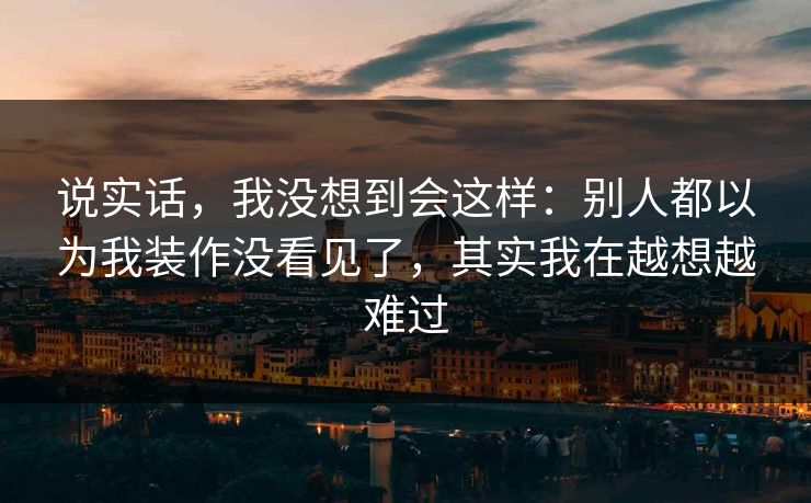说实话，我没想到会这样：别人都以为我装作没看见了，其实我在越想越难过