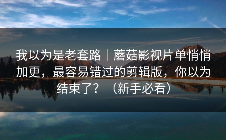 我以为是老套路｜蘑菇影视片单悄悄加更，最容易错过的剪辑版，你以为结束了？（新手必看）