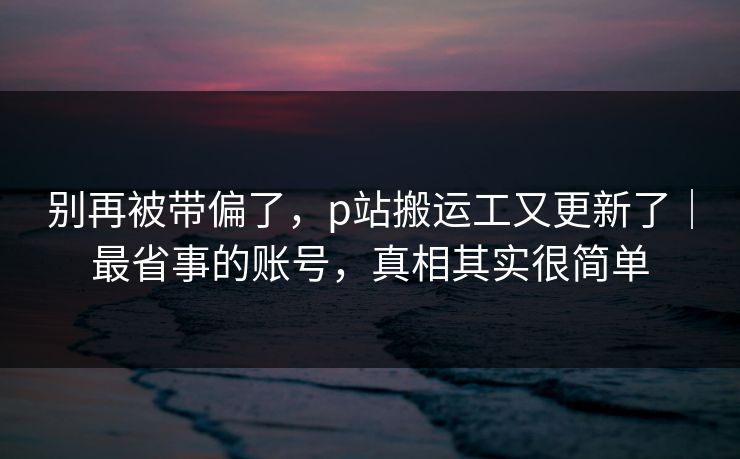 别再被带偏了，p站搬运工又更新了｜最省事的账号，真相其实很简单