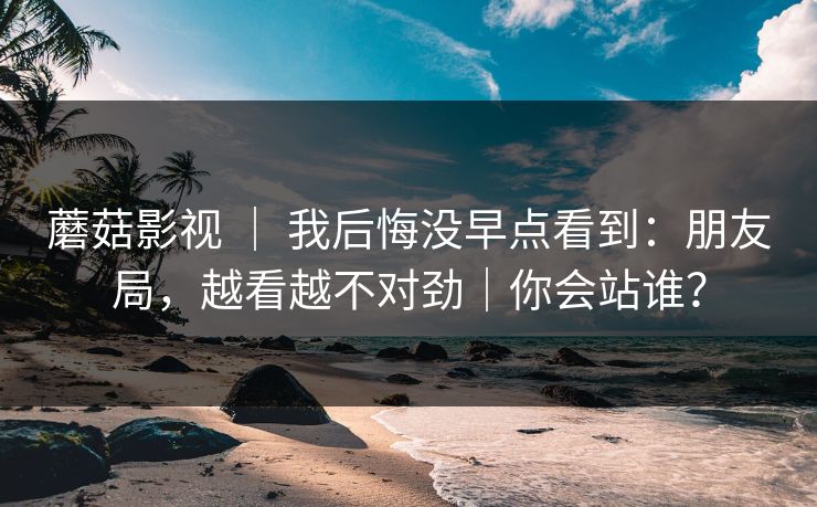 蘑菇影视 ｜ 我后悔没早点看到：朋友局，越看越不对劲｜你会站谁？