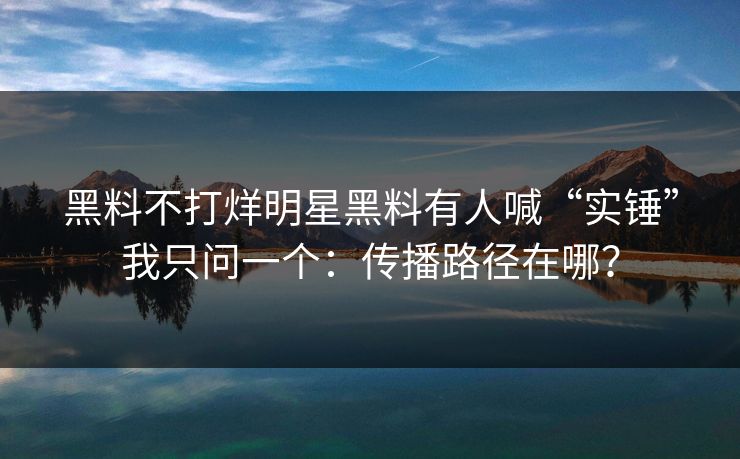 黑料不打烊明星黑料有人喊“实锤”我只问一个：传播路径在哪？