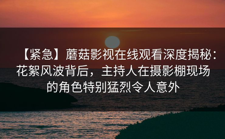 【紧急】蘑菇影视在线观看深度揭秘：花絮风波背后，主持人在摄影棚现场的角色特别猛烈令人意外