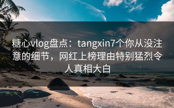 糖心vlog盘点：tangxin7个你从没注意的细节，网红上榜理由特别猛烈令人真相大白