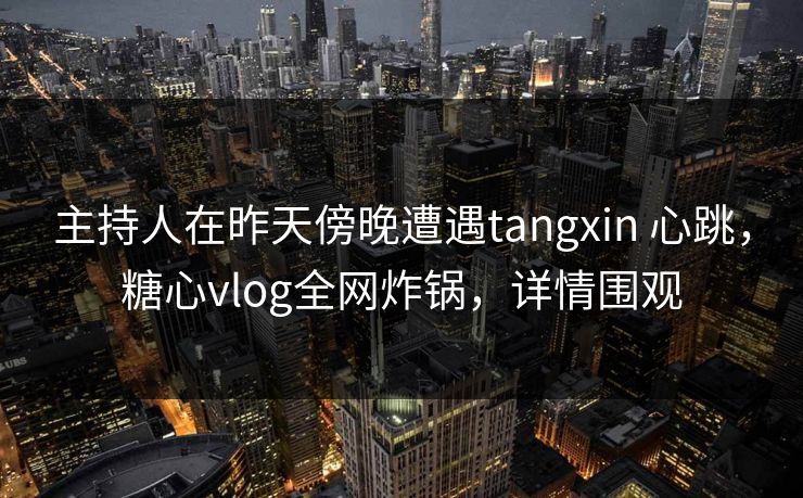 主持人在昨天傍晚遭遇tangxin 心跳，糖心vlog全网炸锅，详情围观