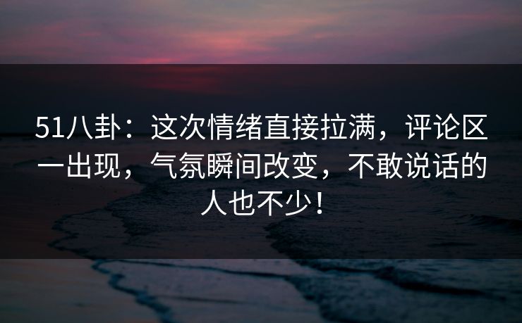 51八卦：这次情绪直接拉满，评论区一出现，气氛瞬间改变，不敢说话的人也不少！